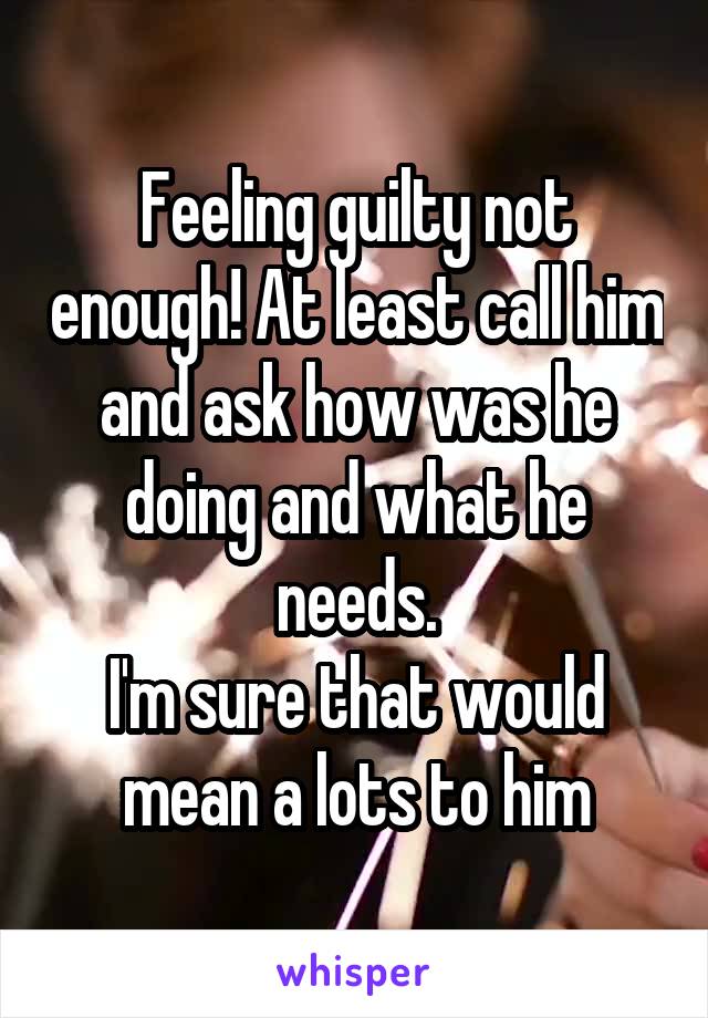 Feeling guilty not enough! At least call him and ask how was he doing and what he needs.
I'm sure that would mean a lots to him