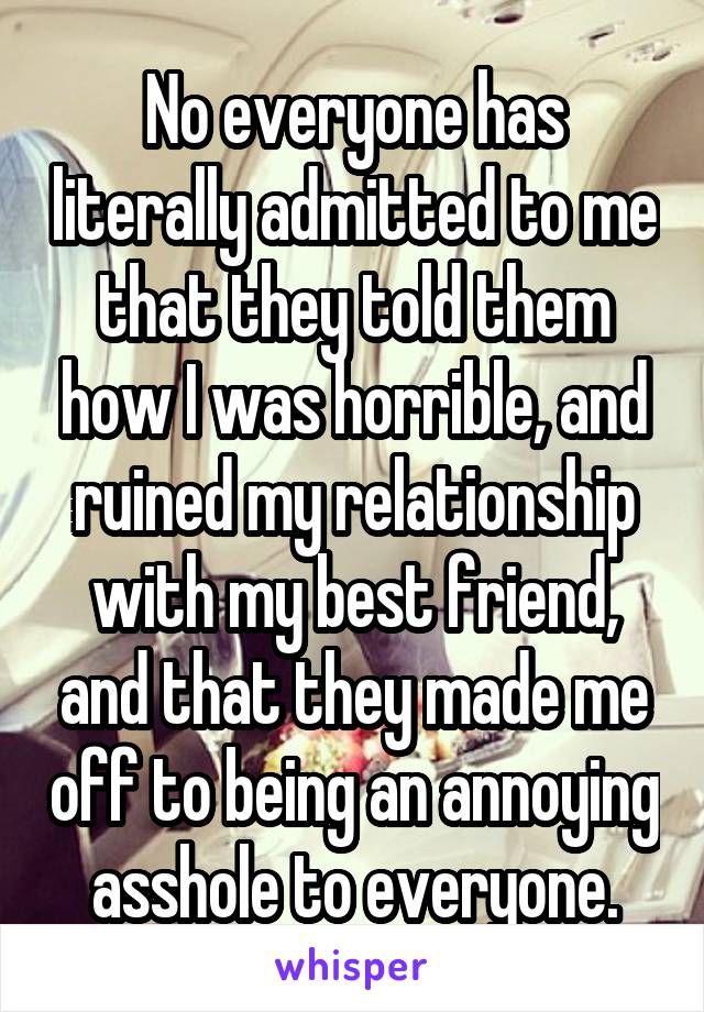 No everyone has literally admitted to me that they told them how I was horrible, and ruined my relationship with my best friend, and that they made me off to being an annoying asshole to everyone.