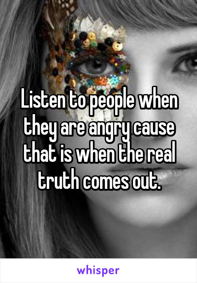 Listen to people when they are angry cause that is when the real truth comes out.