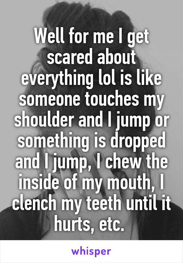 Well for me I get scared about everything lol is like someone touches my shoulder and I jump or something is dropped and I jump, I chew the inside of my mouth, I clench my teeth until it hurts, etc. 