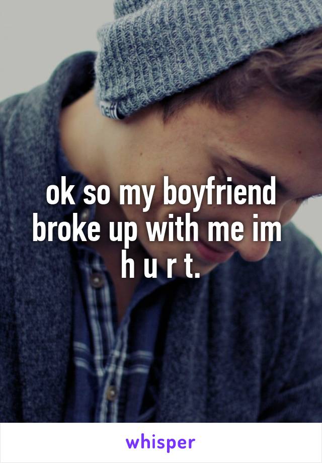 ok so my boyfriend broke up with me im 
h u r t.