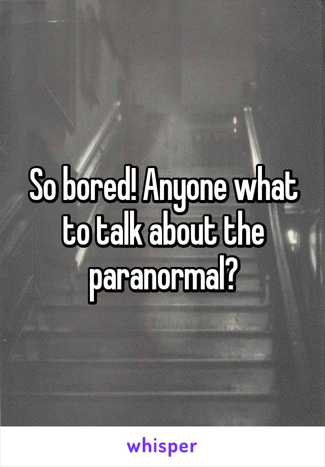 So bored! Anyone what to talk about the paranormal?