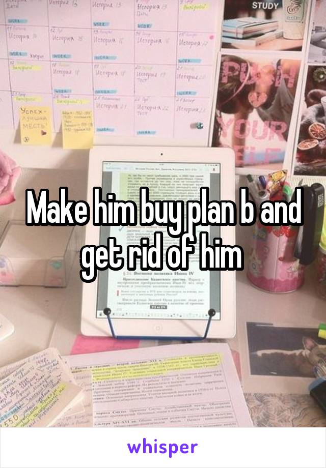 Make him buy plan b and get rid of him 