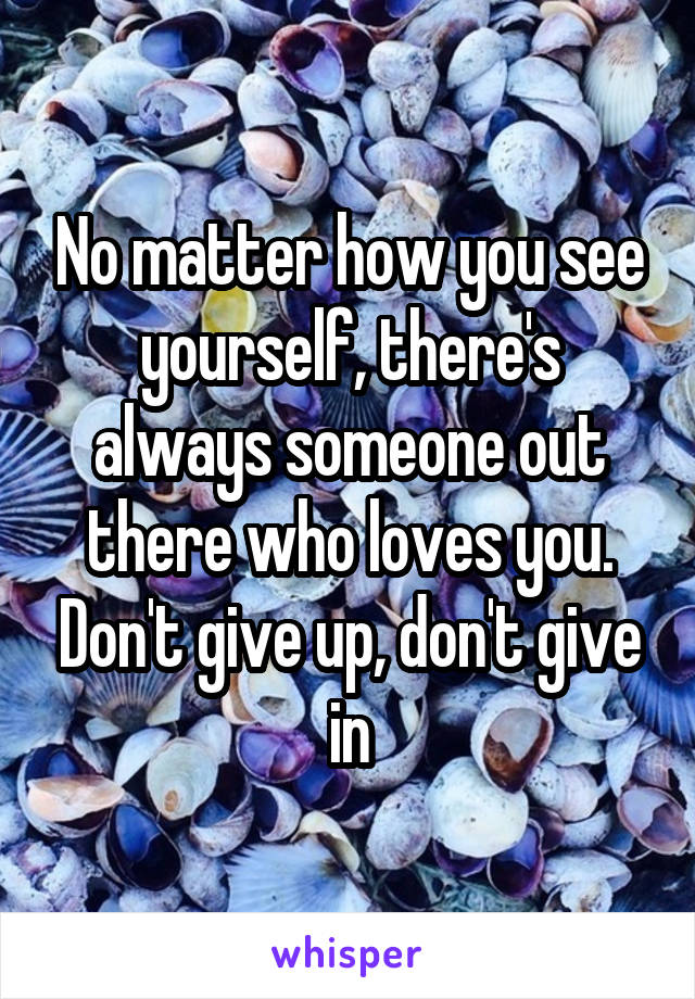 No matter how you see yourself, there's always someone out there who loves you. Don't give up, don't give in