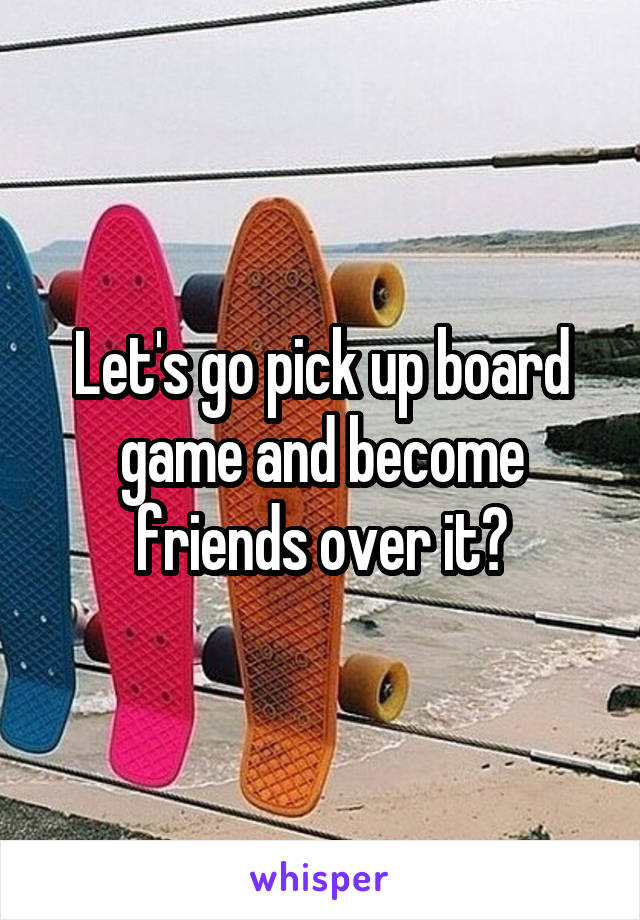 Let's go pick up board game and become friends over it?