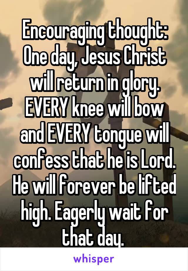 Encouraging thought:
One day, Jesus Christ will return in glory. EVERY knee will bow and EVERY tongue will confess that he is Lord. He will forever be lifted high. Eagerly wait for that day. 