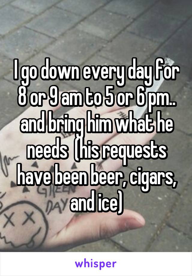 I go down every day for 8 or 9 am to 5 or 6 pm.. and bring him what he needs  (his requests have been beer, cigars, and ice)
