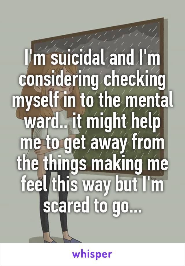 I'm suicidal and I'm considering checking myself in to the mental ward.. it might help me to get away from the things making me feel this way but I'm scared to go...