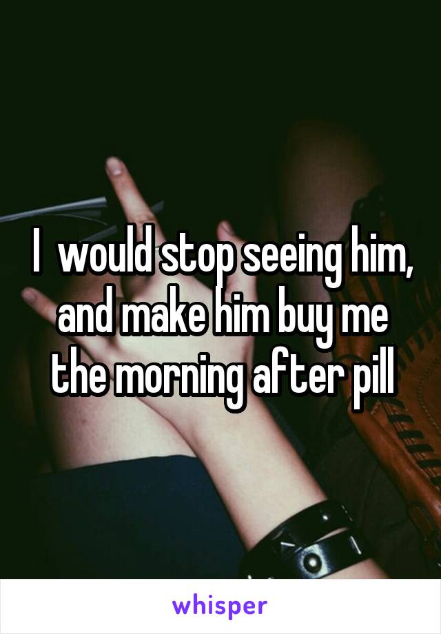 I  would stop seeing him, and make him buy me the morning after pill