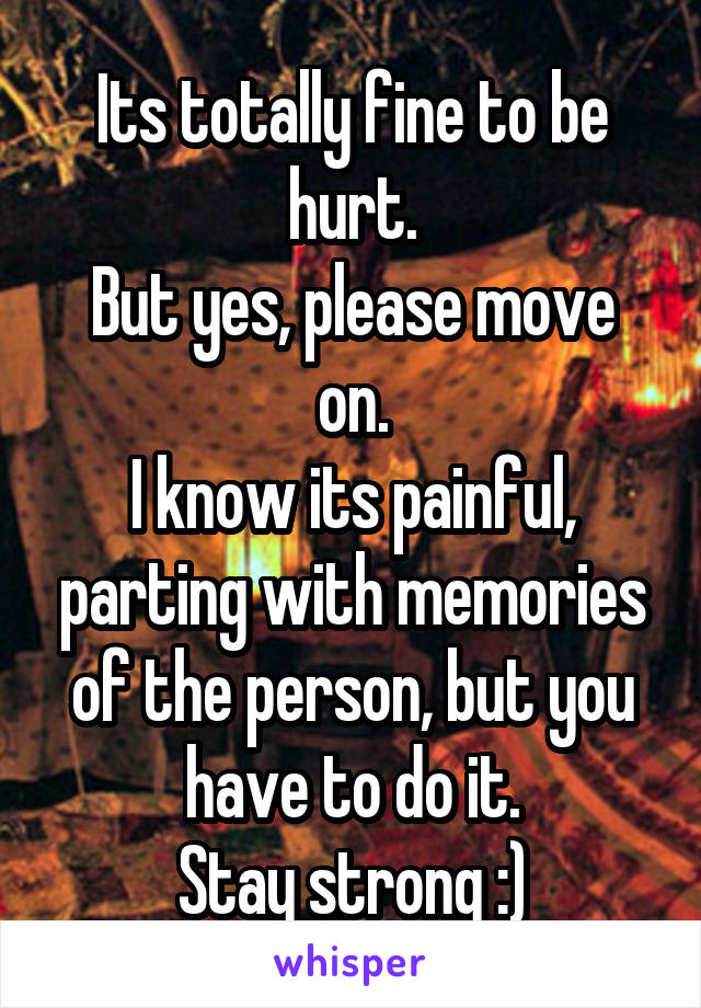 Its totally fine to be hurt.
But yes, please move on.
I know its painful, parting with memories of the person, but you have to do it.
Stay strong :)