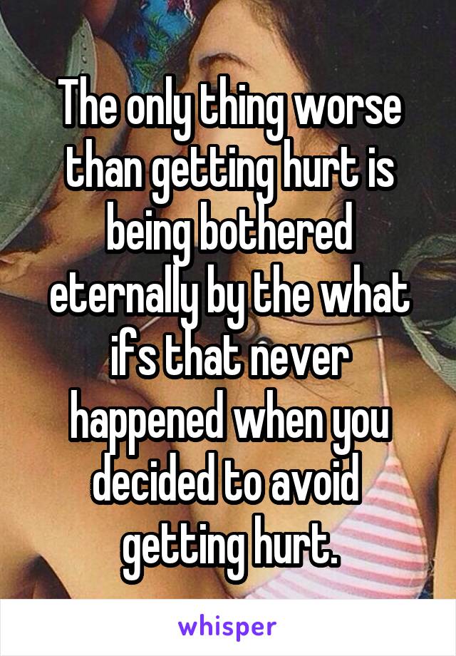 The only thing worse than getting hurt is being bothered eternally by the what ifs that never happened when you decided to avoid  getting hurt.