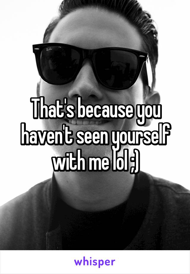 That's because you haven't seen yourself with me lol ;)