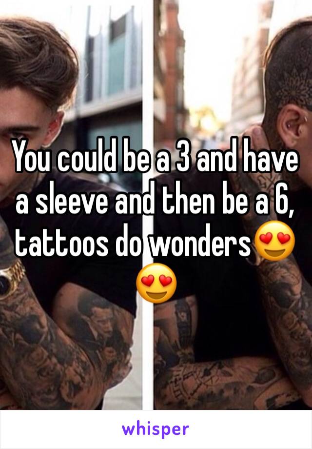 You could be a 3 and have a sleeve and then be a 6, tattoos do wonders😍😍