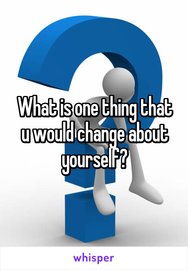 What is one thing that u would change about yourself?