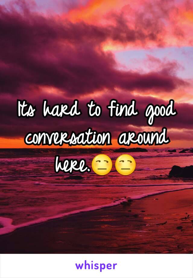 Its hard to find good conversation around here.😒😒