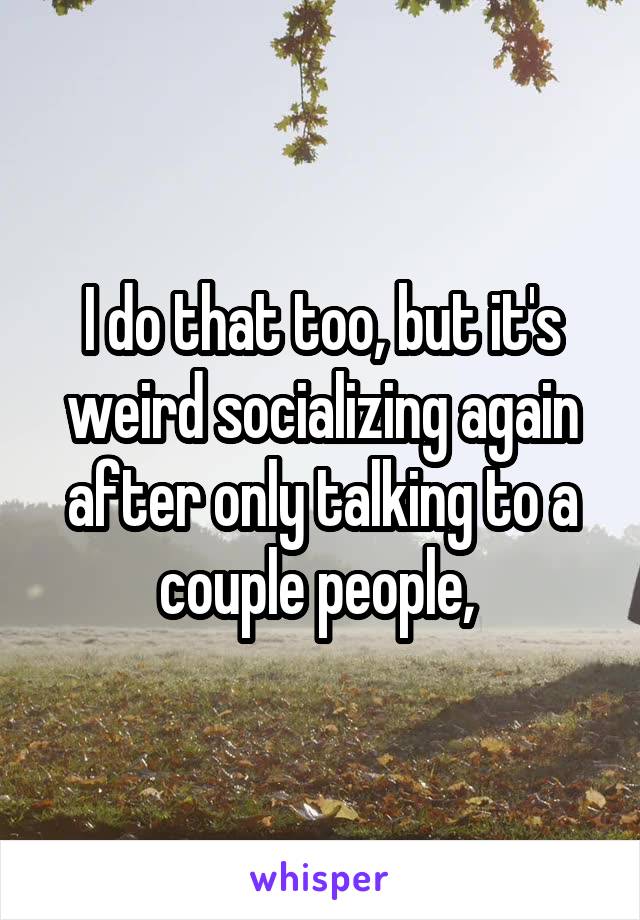I do that too, but it's weird socializing again after only talking to a couple people, 