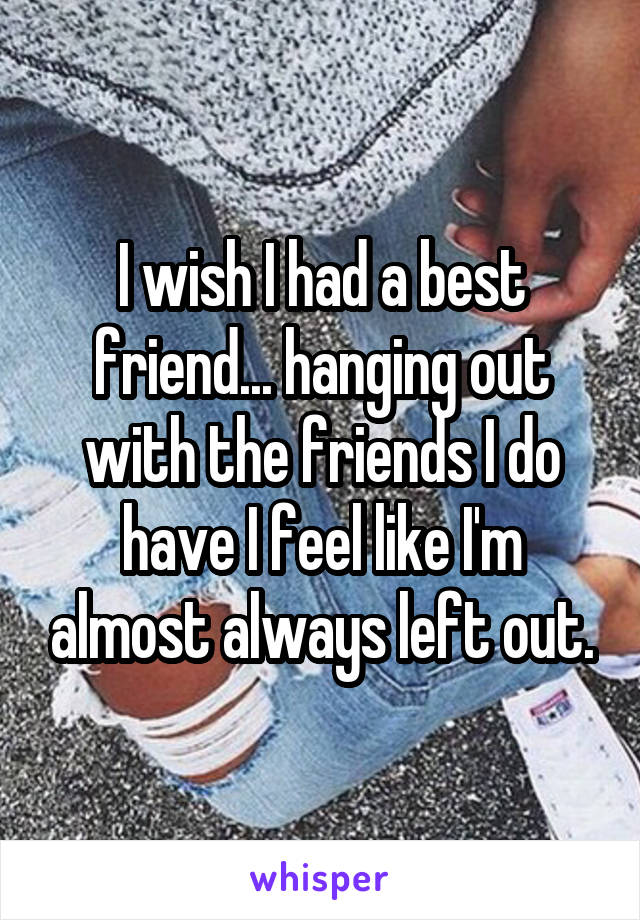 I wish I had a best friend... hanging out with the friends I do have I feel like I'm almost always left out.