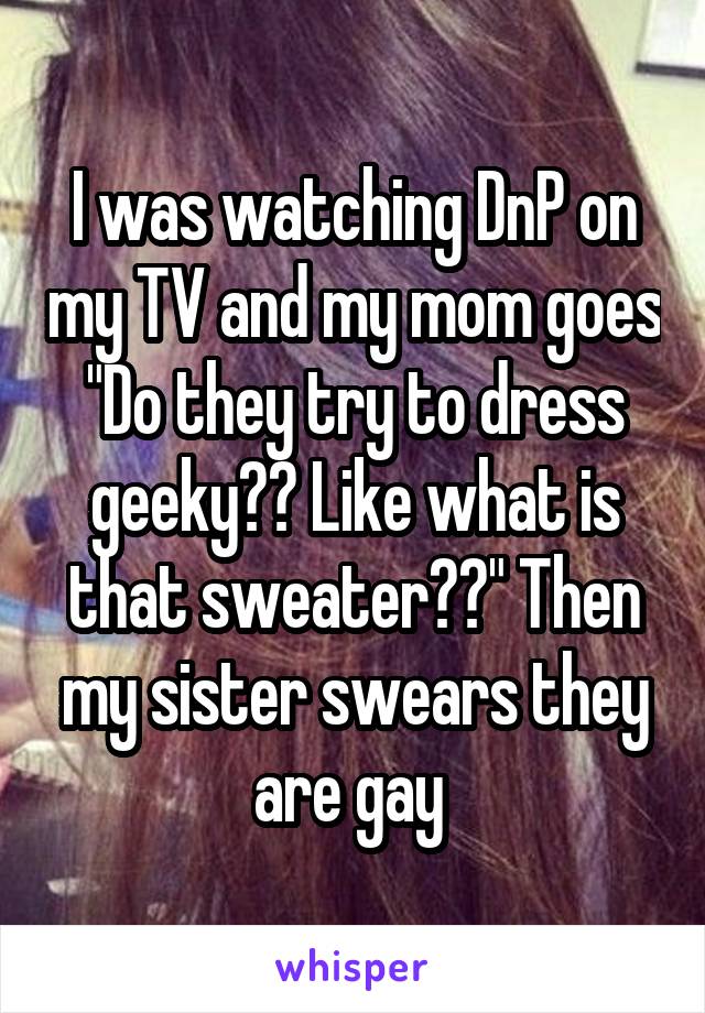 I was watching DnP on my TV and my mom goes "Do they try to dress geeky?? Like what is that sweater??" Then my sister swears they are gay 