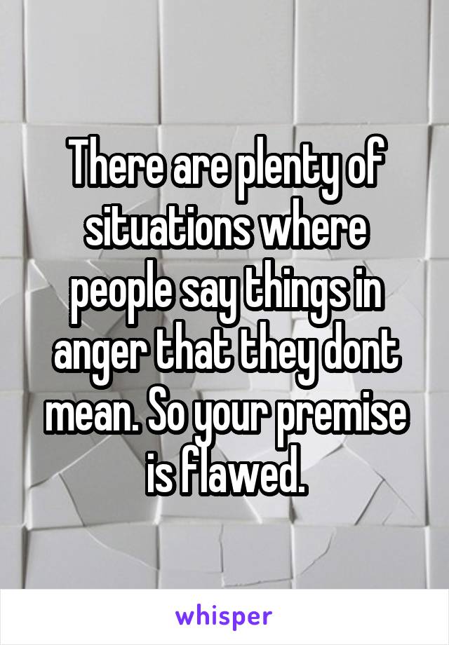 There are plenty of situations where people say things in anger that they dont mean. So your premise is flawed.