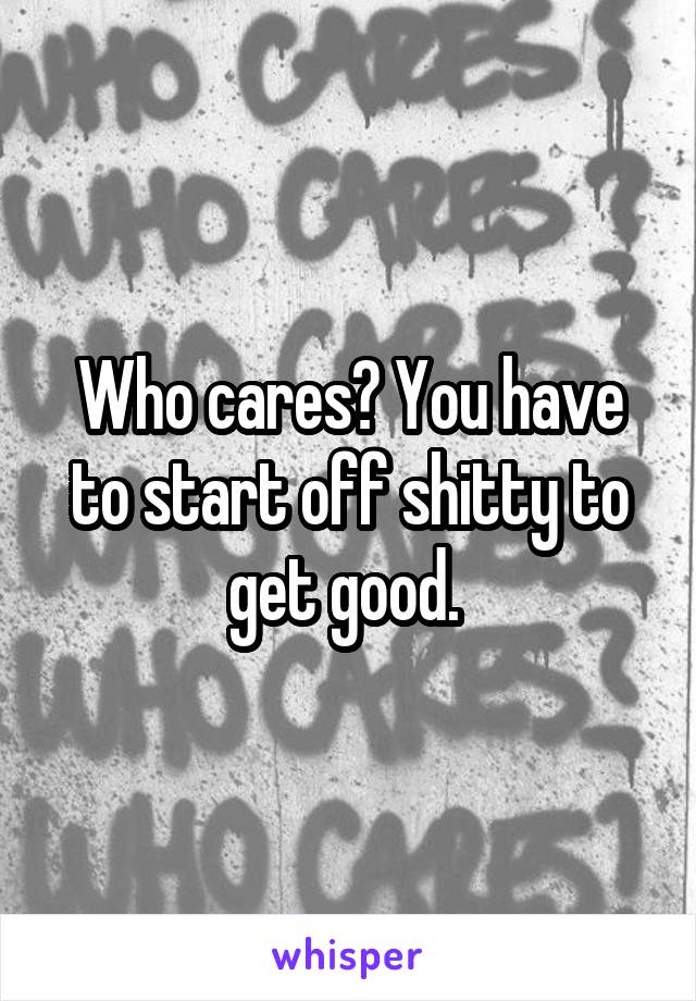 Who cares? You have to start off shitty to get good. 