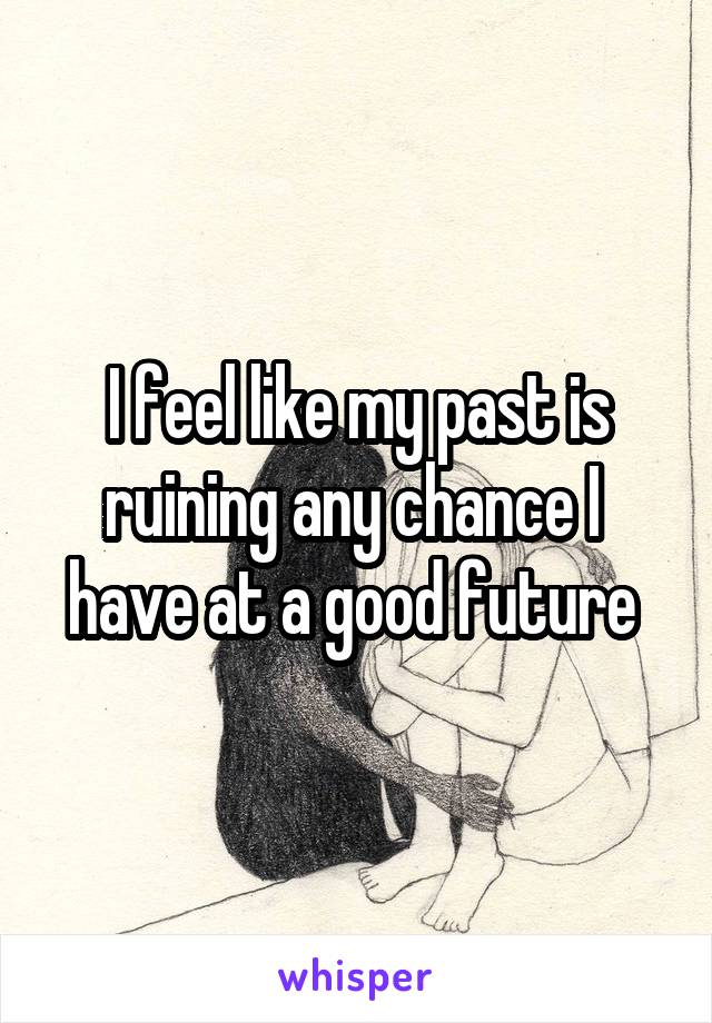 I feel like my past is ruining any chance I 
have at a good future 
