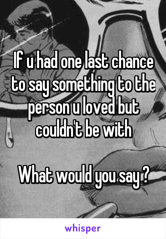 If u had one last chance to say something to the person u loved but couldn't be with

What would you say ?