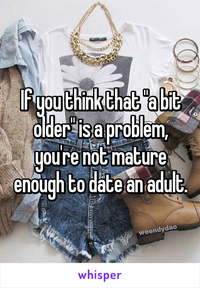 If you think that "a bit older" is a problem, you're not mature enough to date an adult.