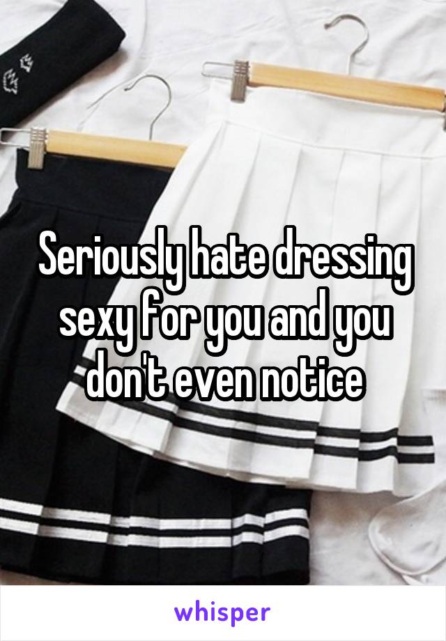 Seriously hate dressing sexy for you and you don't even notice