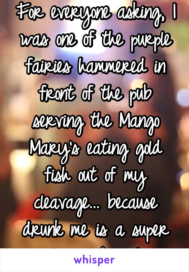 For everyone asking, I was one of the purple fairies hammered in front of the pub serving the Mango Mary's eating gold fish out of my cleavage... because drunk me is a super "classy" broad...