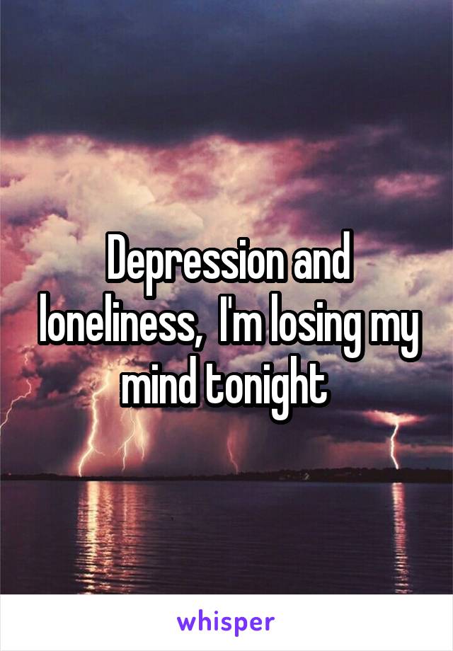 Depression and loneliness,  I'm losing my mind tonight 
