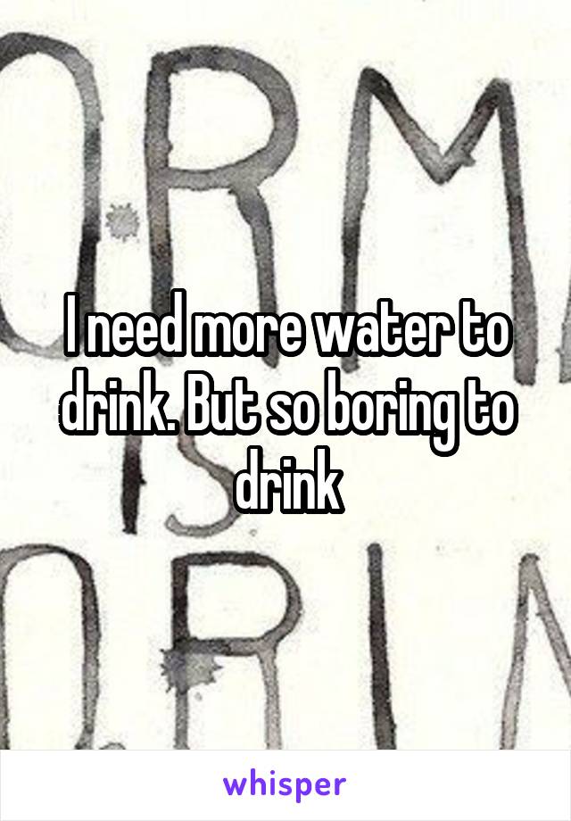 I need more water to drink. But so boring to drink