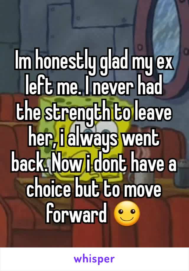 Im honestly glad my ex left me. I never had the strength to leave her, i always went back. Now i dont have a choice but to move forward ☺