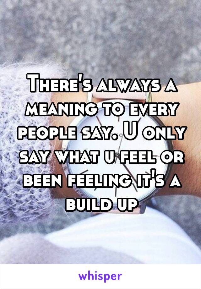 There's always a meaning to every people say. U only say what u feel or been feeling it's a build up