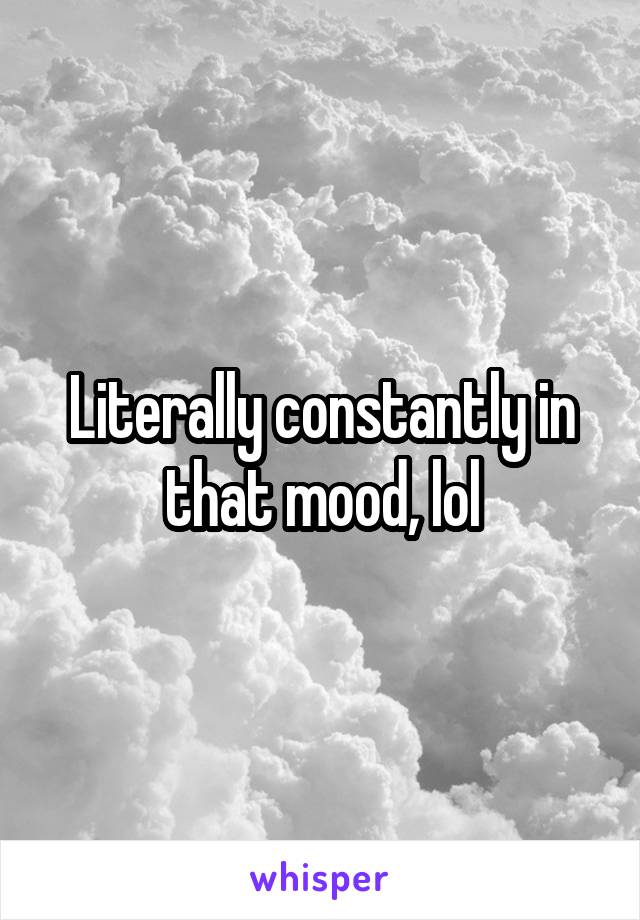 Literally constantly in that mood, lol