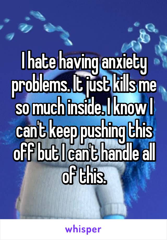 I hate having anxiety problems. It just kills me so much inside. I know I can't keep pushing this off but I can't handle all of this.