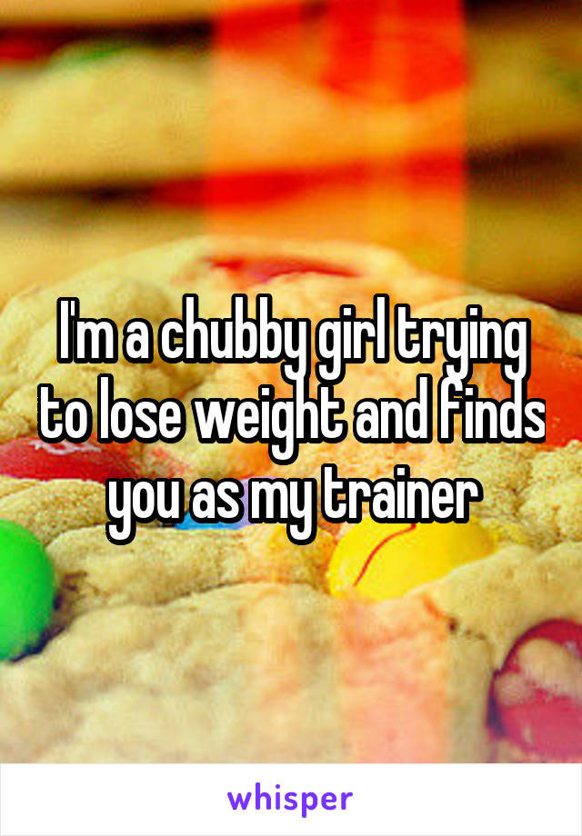 I'm a chubby girl trying to lose weight and finds you as my trainer