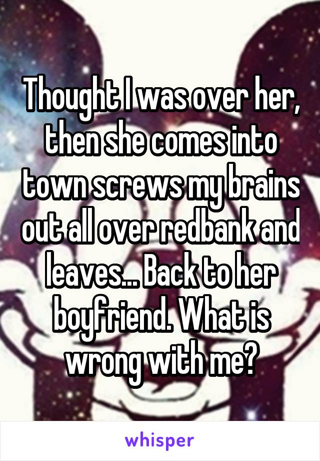 Thought I was over her, then she comes into town screws my brains out all over redbank and leaves... Back to her boyfriend. What is wrong with me?