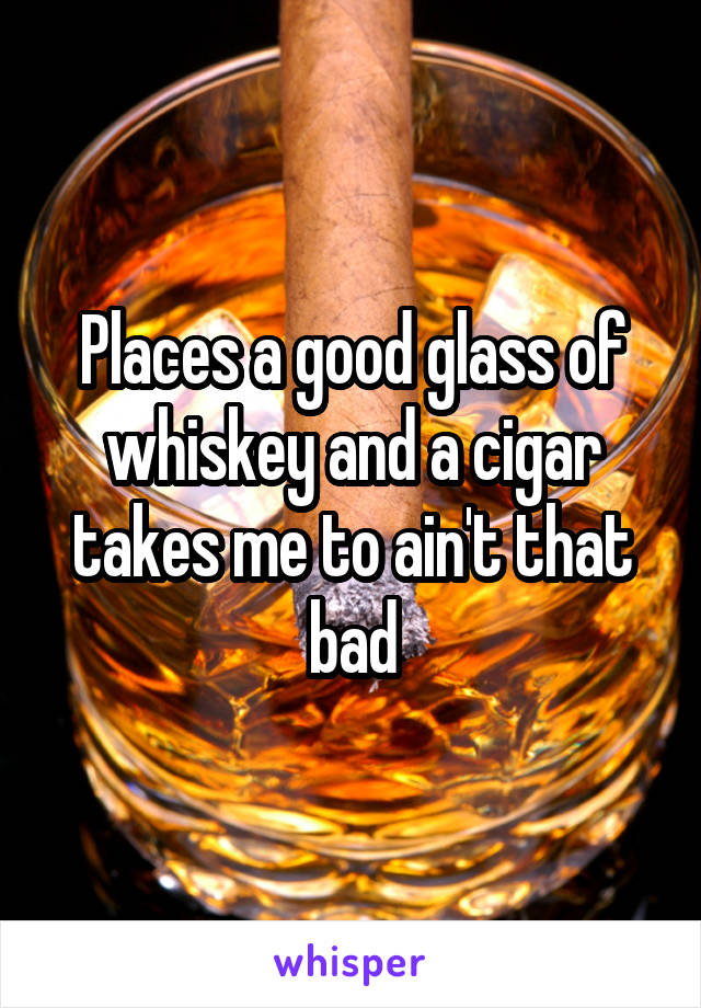 Places a good glass of whiskey and a cigar takes me to ain't that bad