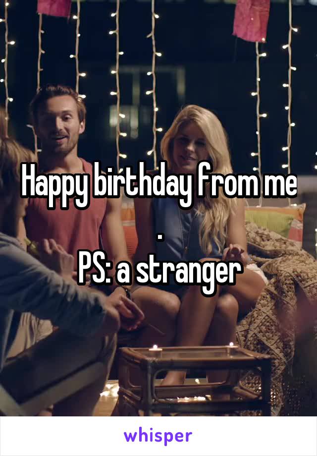 Happy birthday from me .
PS: a stranger