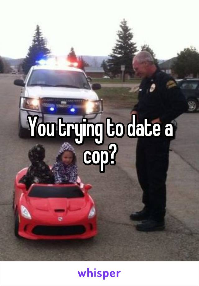 You trying to date a cop?