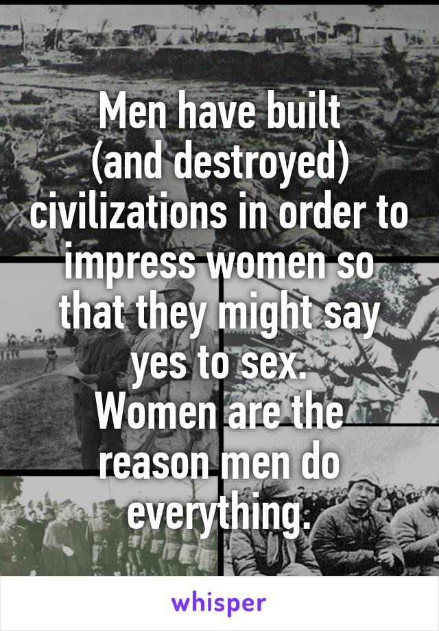 Men have built
(and destroyed) civilizations in order to impress women so that they might say yes to sex.
Women are the reason men do everything.