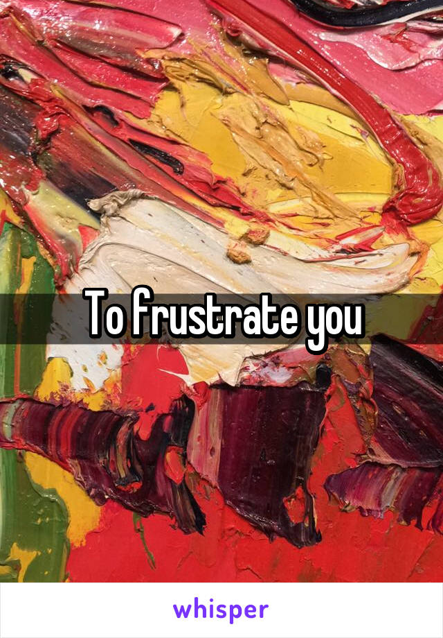 To frustrate you