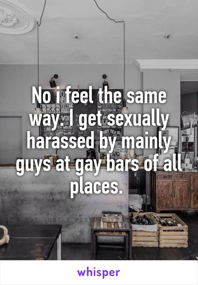 No i feel the same way. I get sexually harassed by mainly guys at gay bars of all places. 