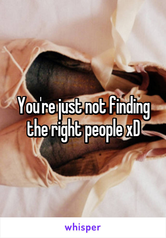 You're just not finding the right people xD