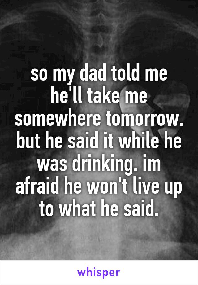 so my dad told me he'll take me somewhere tomorrow. but he said it while he was drinking. im afraid he won't live up to what he said.