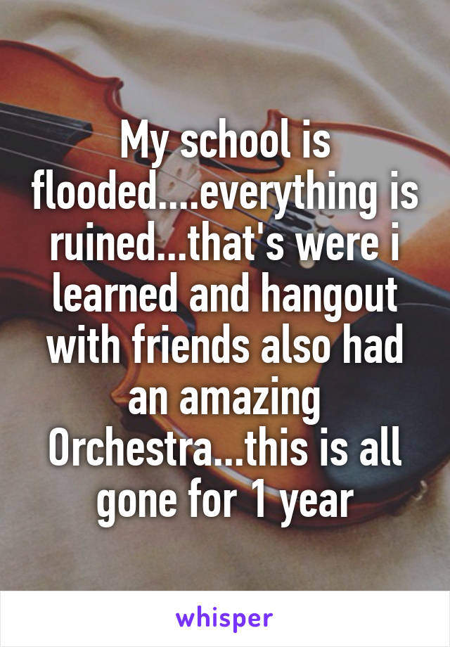 My school is flooded....everything is ruined...that's were i learned and hangout with friends also had an amazing Orchestra...this is all gone for 1 year