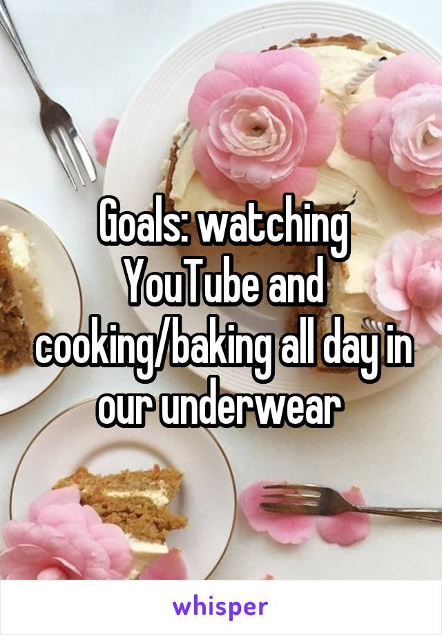 Goals: watching YouTube and cooking/baking all day in our underwear 