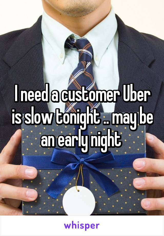 I need a customer Uber is slow tonight .. may be an early night 