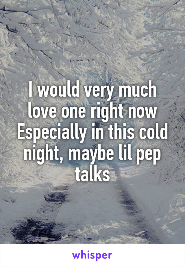 I would very much love one right now
Especially in this cold night, maybe lil pep talks