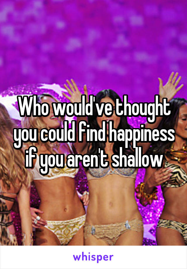 Who would've thought you could find happiness if you aren't shallow